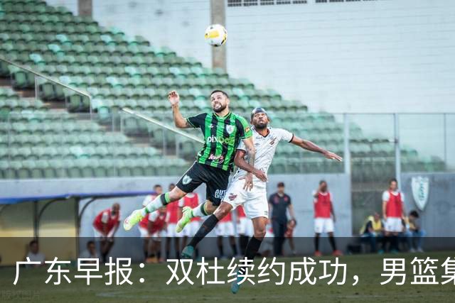 广东早报：双杜续约成功，男篮集训名单发布，上海欲挖焦泊乔？